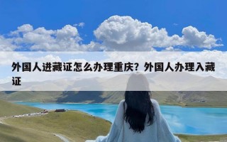 外国人进藏证怎么办理重庆？外国人办理入藏证