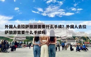 外国人去拉萨旅游需要什么手续？外国人去拉萨旅游需要什么手续吗