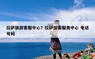 拉萨旅游客服中心？拉萨游客服务中心 电话号码