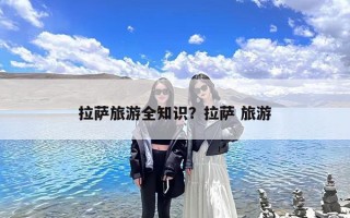 拉萨旅游全知识？拉萨 旅游