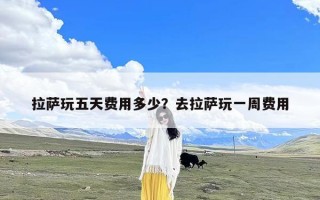 拉萨玩五天费用多少？去拉萨玩一周费用