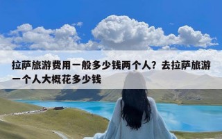 拉萨旅游费用一般多少钱两个人？去拉萨旅游一个人大概花多少钱