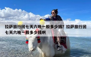 拉萨旅行团七天六晚一般多少钱？拉萨旅行团七天六晚一般多少钱啊