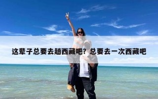 这辈子总要去趟西藏吧？总要去一次西藏吧