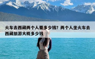 火车去西藏两个人要多少钱？两个人坐火车去西藏旅游大概多少钱