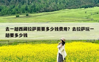 去一趟西藏拉萨需要多少钱费用？去拉萨玩一趟要多少钱