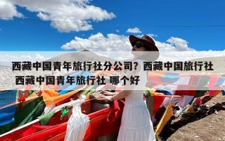 西藏中国青年旅行社分公司？西藏中国旅行社 西藏中国青年旅行社 哪个好