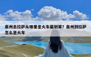 泉州去拉萨从哪里坐火车最划算？泉州到拉萨怎么坐火车