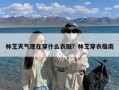 林芝天气现在穿什么衣服？林芝穿衣指南