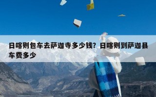 日喀则包车去萨迦寺多少钱？日喀则到萨迦县车费多少