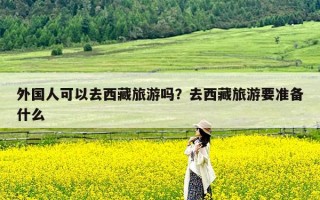 外国人可以去西藏旅游吗？去西藏旅游要准备什么