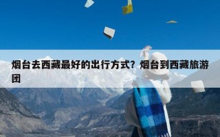 烟台去西藏最好的出行方式？烟台到西藏旅游团