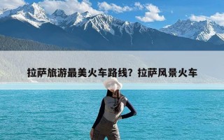 拉萨旅游最美火车路线？拉萨风景火车