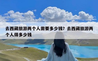 去西藏旅游两个人需要多少钱？去西藏旅游两个人得多少钱