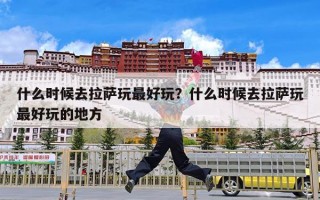 什么时候去拉萨玩最好玩？什么时候去拉萨玩最好玩的地方