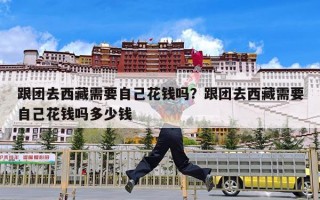 跟团去西藏需要自己花钱吗？跟团去西藏需要自己花钱吗多少钱