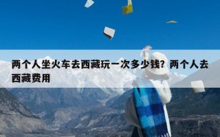 两个人坐火车去西藏玩一次多少钱？两个人去西藏费用