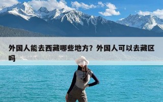 外国人能去西藏哪些地方？外国人可以去藏区吗