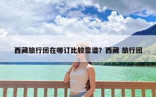 西藏旅行团在哪订比较靠谱？西藏 旅行团