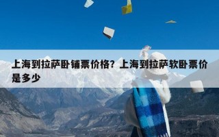 上海到拉萨卧铺票价格？上海到拉萨软卧票价是多少