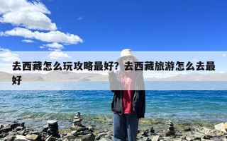 去西藏怎么玩攻略最好？去西藏旅游怎么去最好