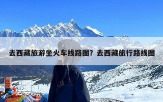 去西藏旅游坐火车线路图？去西藏旅行路线图
