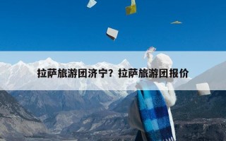 拉萨旅游团济宁？拉萨旅游团报价