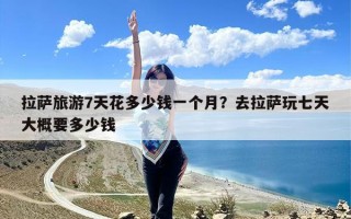 拉萨旅游7天花多少钱一个月？去拉萨玩七天大概要多少钱