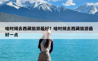 啥时候去西藏旅游最好？啥时候去西藏旅游最好一点