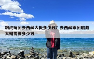 跟纯玩团去西藏大概多少钱？去西藏跟团旅游大概需要多少钱