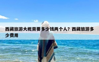 西藏旅游大概需要多少钱两个人？西藏旅游多少费用