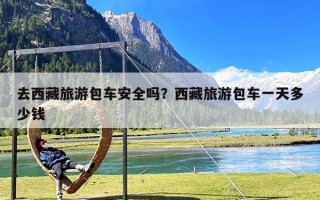 去西藏旅游包车安全吗？西藏旅游包车一天多少钱