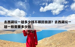 去西藏玩一趟多少钱不跟团旅游？去西藏玩一趟一般需要多少钱