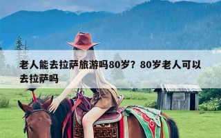 老人能去拉萨旅游吗80岁？80岁老人可以去拉萨吗