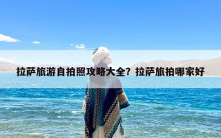 拉萨旅游自拍照攻略大全？拉萨旅拍哪家好