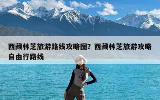 西藏林芝旅游路线攻略图？西藏林芝旅游攻略自由行路线