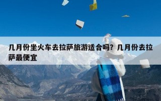 几月份坐火车去拉萨旅游适合吗？几月份去拉萨最便宜