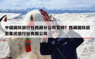中国国际旅行社西藏分公司官网？西藏国际旅游集团旅行社有限公司