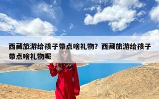 西藏旅游给孩子带点啥礼物？西藏旅游给孩子带点啥礼物呢