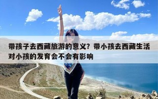 带孩子去西藏旅游的意义？带小孩去西藏生活对小孩的发育会不会有影响