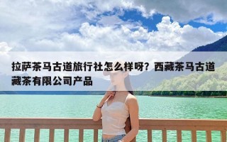 拉萨茶马古道旅行社怎么样呀？西藏茶马古道藏茶有限公司产品