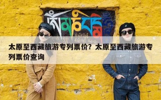 太原至西藏旅游专列票价？太原至西藏旅游专列票价查询