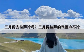 三月份去拉萨冷吗？三月份拉萨的气温冷不冷