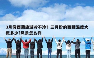 3月份西藏旅游冷不冷？三月份的西藏温度大概多少?风景怎么样