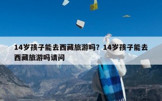 14岁孩子能去西藏旅游吗？14岁孩子能去西藏旅游吗请问