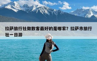 拉萨旅行社做散客最好的是哪家？拉萨市旅行社一日游