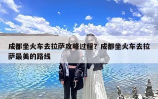 成都坐火车去拉萨攻略过程？成都坐火车去拉萨最美的路线