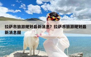 拉萨市旅游规划最新消息？拉萨市旅游规划最新消息图