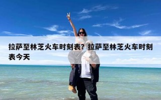 拉萨至林芝火车时刻表？拉萨至林芝火车时刻表今天