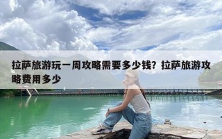 拉萨旅游玩一周攻略需要多少钱？拉萨旅游攻略费用多少